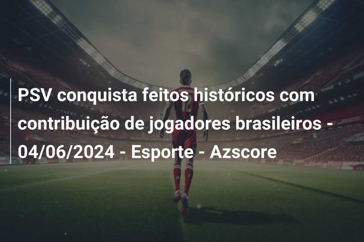 PSV conquista feitos históricos com contribuição de jogadores brasileiros – 04/06/2024 – Esporte – Azscore
