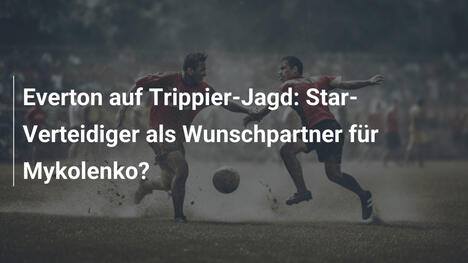 Everton auf Trippier-Jagd: Star-Verteidiger als Wunschpartner für Mykolenko?