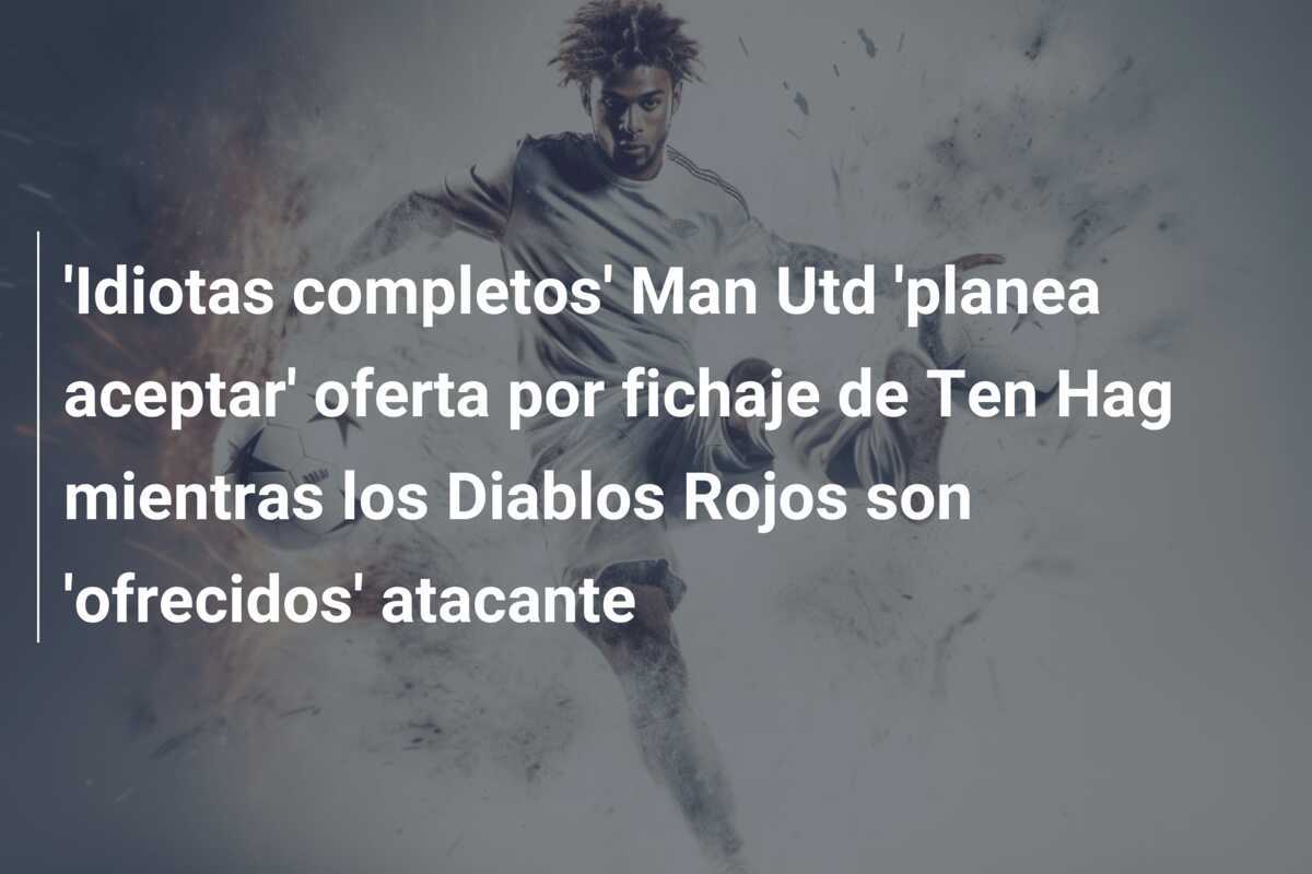 'Idiotas completos' Man Utd 'planea aceptar' oferta por fichaje de Ten Hag mientras los Diablos Rojos son 'ofrecidos' atacante