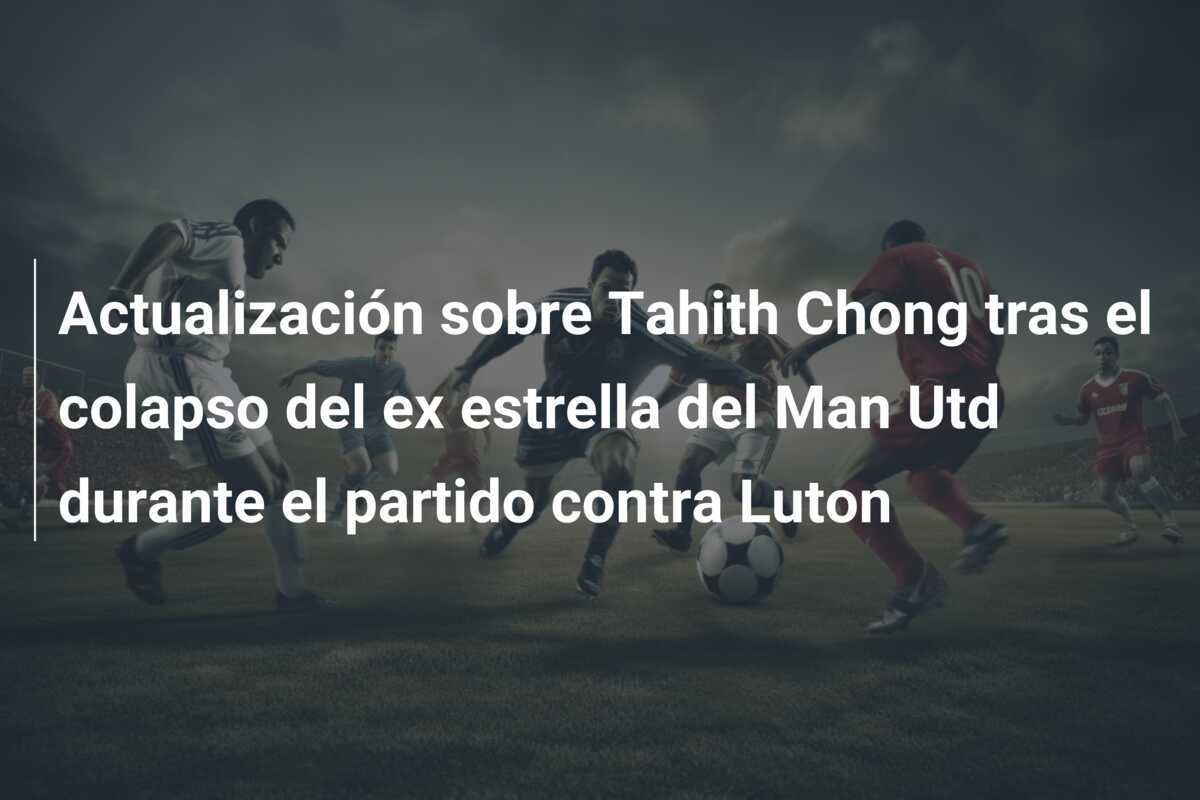 Actualización sobre Tahith Chong tras el colapso del ex estrella del Man Utd durante el partido contra Luton