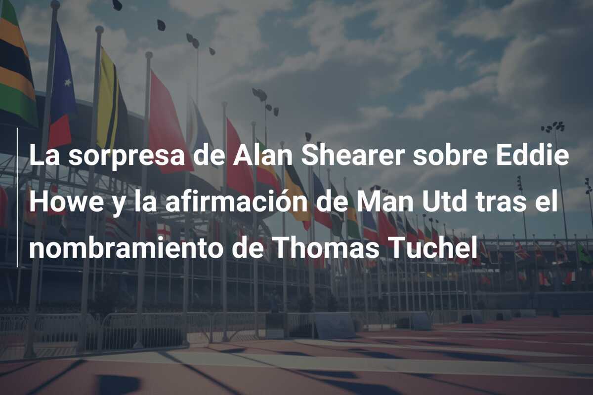 La sorpresa de Alan Shearer sobre Eddie Howe y la afirmación de Man Utd tras el nombramiento de Thomas Tuchel
