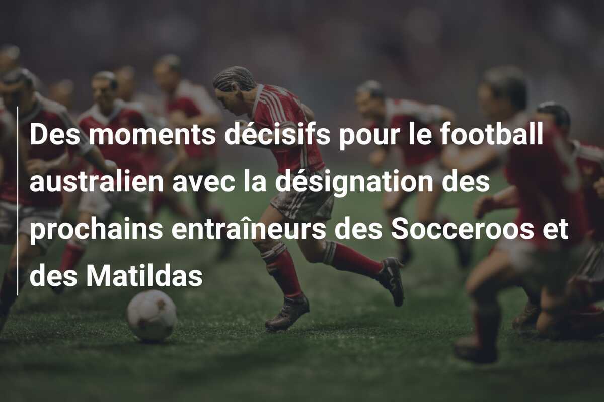 Des moments décisifs pour le football australien avec la désignation des prochains entraîneurs des Socceroos et des Matildas