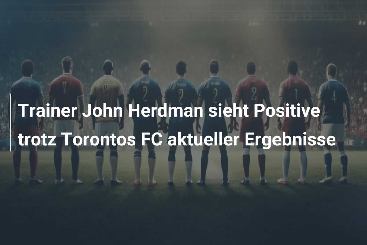 Trainer John Herdman sieht Positive trotz Torontos FC aktueller Ergebnisse