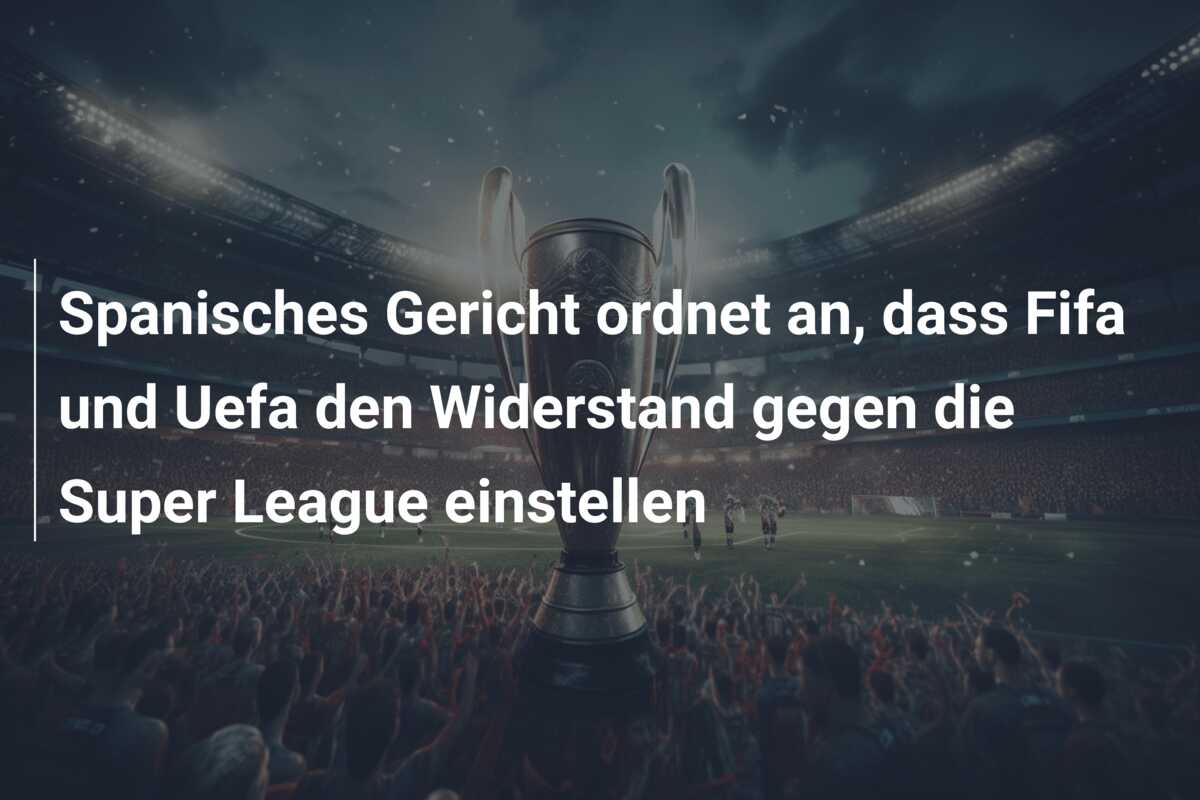 Spanisches Gericht ordnet an, dass Fifa und Uefa den Widerstand gegen die Super League einstellen