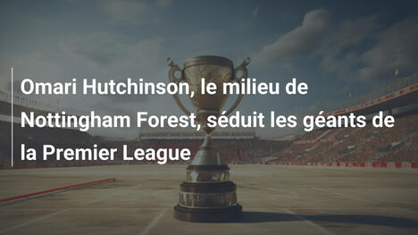 Omari Hutchinson, le milieu de Nottingham Forest, séduit les géants de la Premier League
