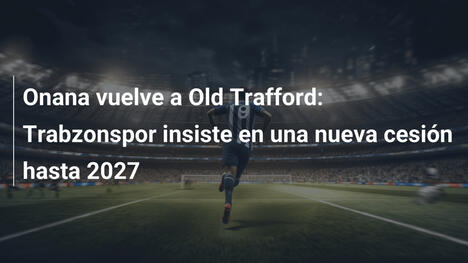 Onana vuelve a Old Trafford: Trabzonspor insiste en una nueva cesión hasta 2027