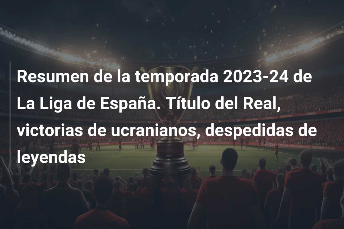 Resumen de la temporada 2023-24 de La Liga de España. Título del Real, victorias de ucranianos, despedidas de leyendas