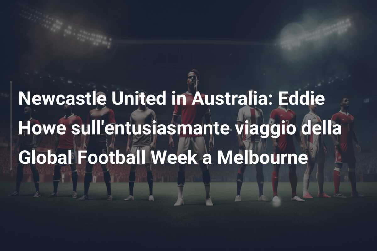 Newcastle United in Australia: Eddie Howe sull’entusiasmante viaggio della Global Football Week a Melbourne