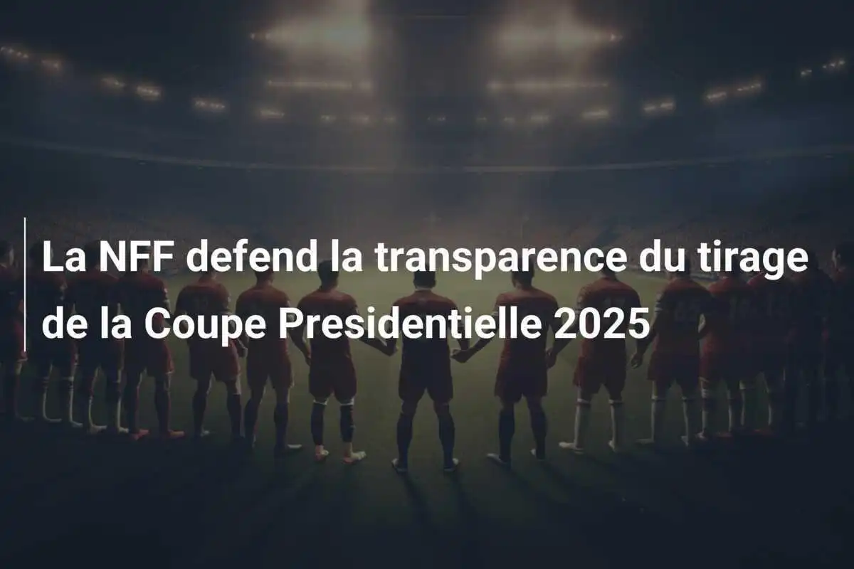 La NFF defend la transparence du tirage de la Coupe Presidentielle 2025