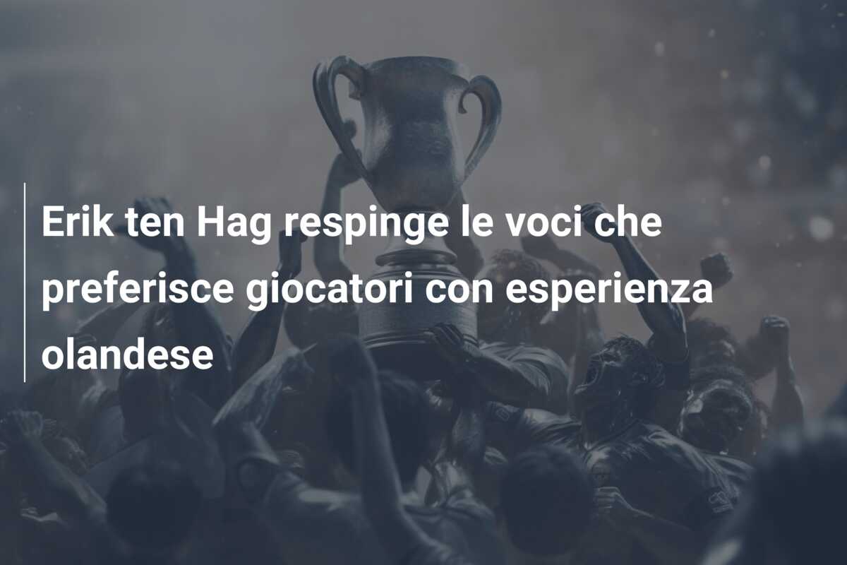 Erik ten Hag respinge le voci che preferisce giocatori con esperienza olandese