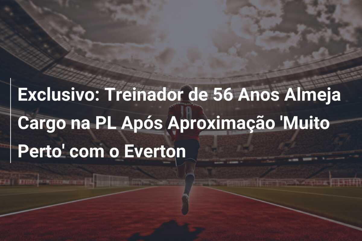 Exclusivo: Treinador de 56 Anos Almeja Cargo na PL Após Aproximação ‘Muito Perto’ com o Everton