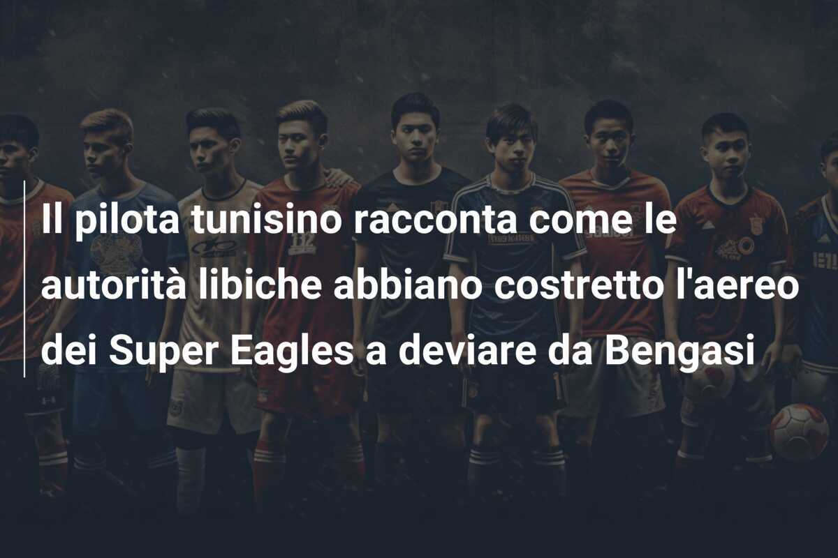 Il pilota tunisino racconta come le autorità libiche abbiano costretto l'aereo dei Super Eagles a deviare da Bengasi