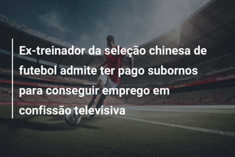 Ex-treinador da seleção chinesa de futebol admite ter pago subornos para conseguir emprego em confissão televisiva