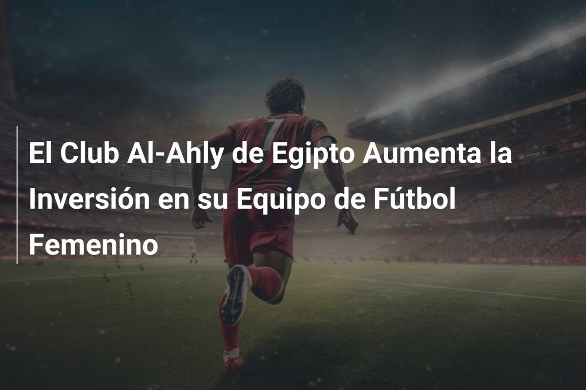 El Club Al-Ahly de Egipto Aumenta la Inversión en su Equipo de Fútbol Femenino