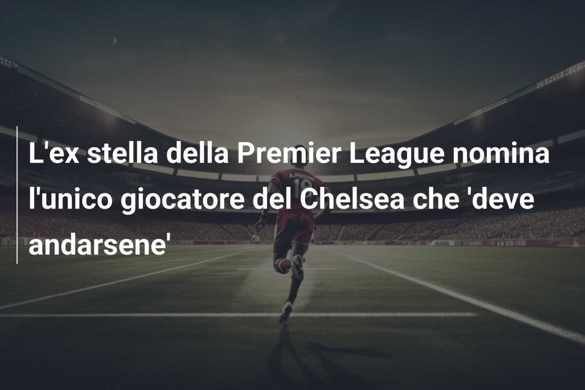 L'ex stella della Premier League nomina l'unico giocatore del Chelsea che 'deve andarsene'