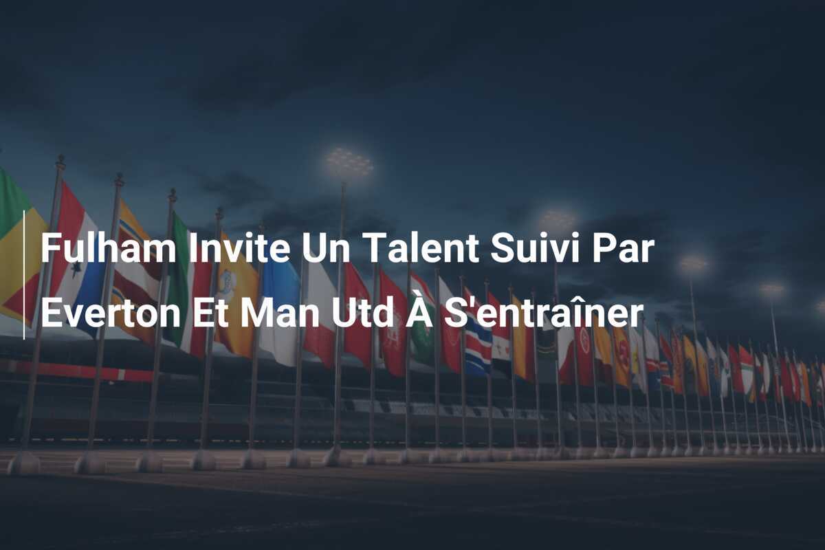 Fulham Invite Un Talent Suivi Par Everton Et Man Utd À S’entraîner