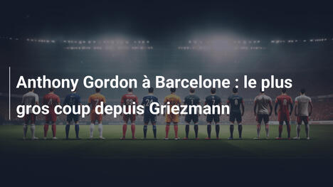 Anthony Gordon à Barcelone : le plus gros coup depuis Griezmann