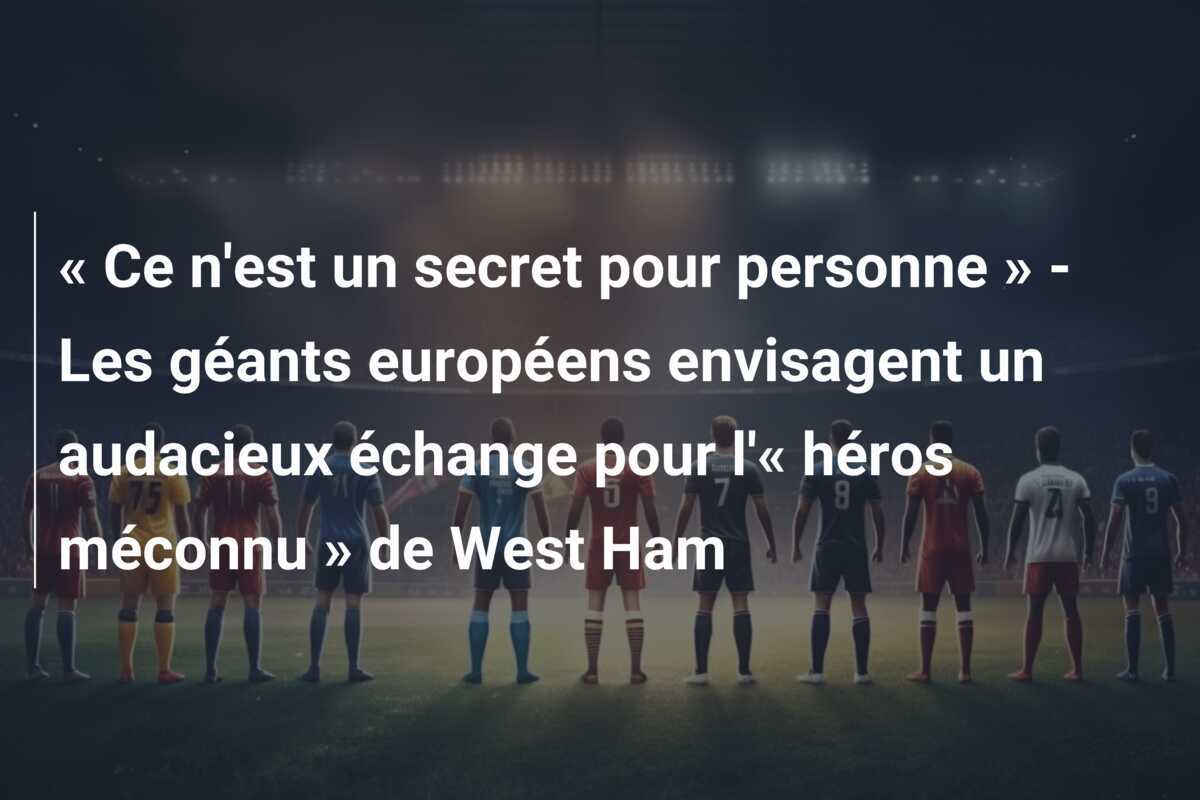 « Ce n'est un secret pour personne » - Les géants européens envisagent un audacieux échange pour l'« héros méconnu » de West Ham