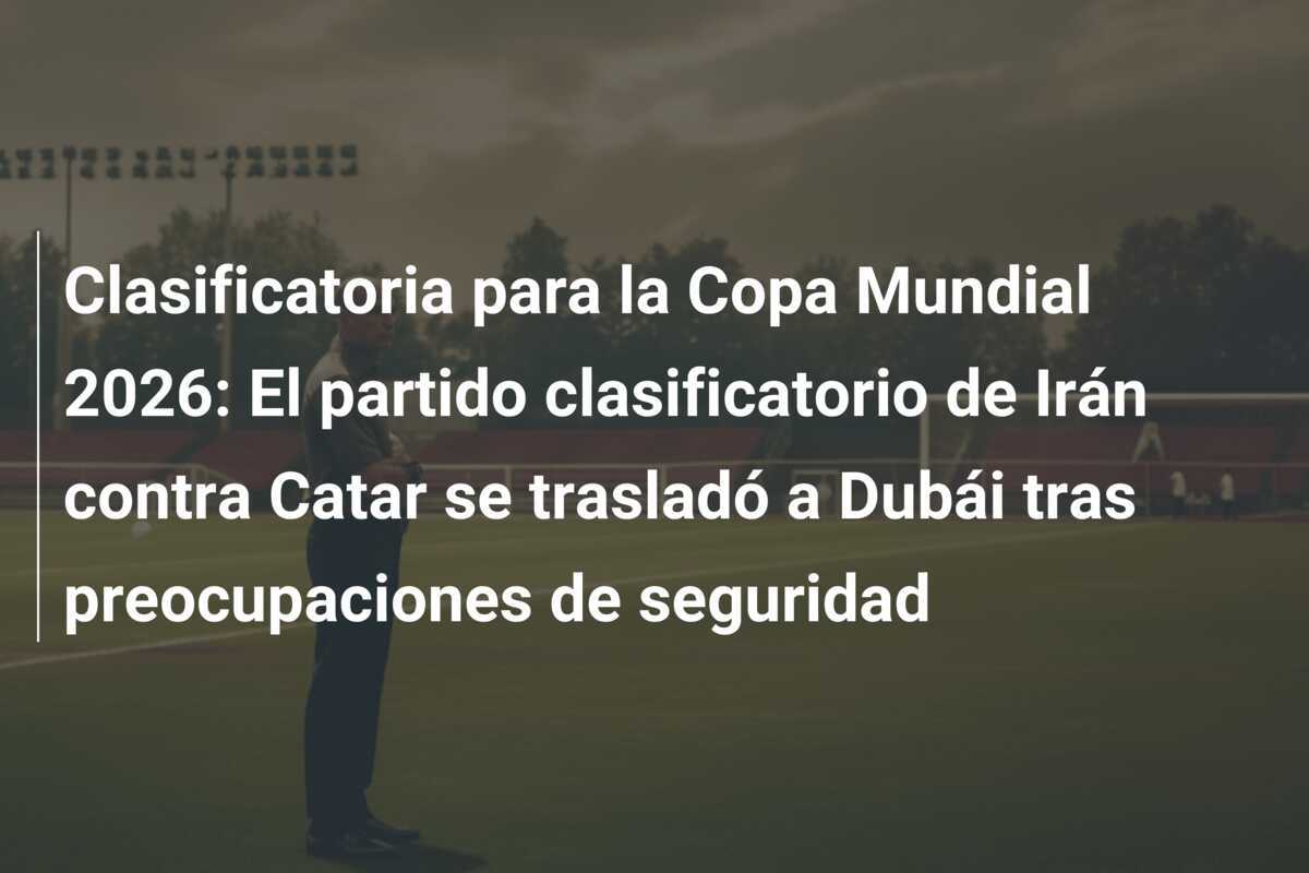 Clasificatoria para la Copa Mundial 2026: El partido clasificatorio de Irán contra Catar se trasladó a Dubái tras preocupaciones de seguridad
