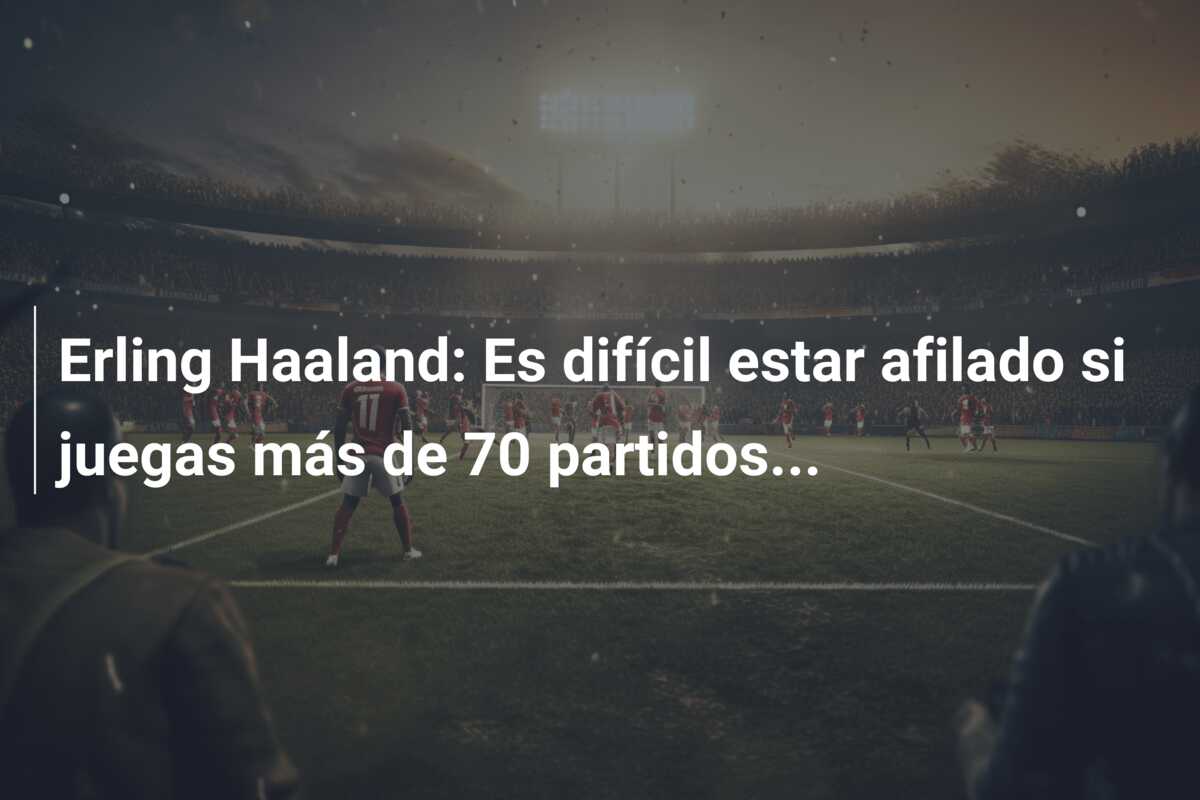 Erling Haaland: Es difícil estar afilado si juegas más de 70 partidos…