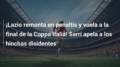 ¡Lazio remonta en penaltis y vuela a la final de la Coppa Italia! Sarri apela a los hinchas disidentes