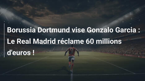 Borussia Dortmund vise Gonzalo Garcia : Le Real Madrid réclame 60 millions d'euros !