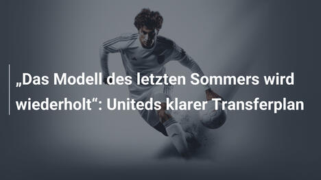 "Das Modell des letzten Sommers wird wiederholt": Uniteds klarer Transferplan