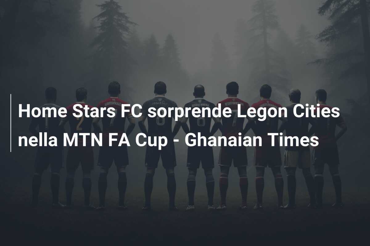 Home Stars FC sorprende Legon Cities nella MTN FA Cup - Ghanaian Times