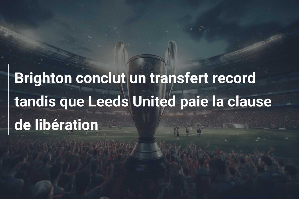 Brighton conclut un transfert record tandis que Leeds United paie la clause de libération
