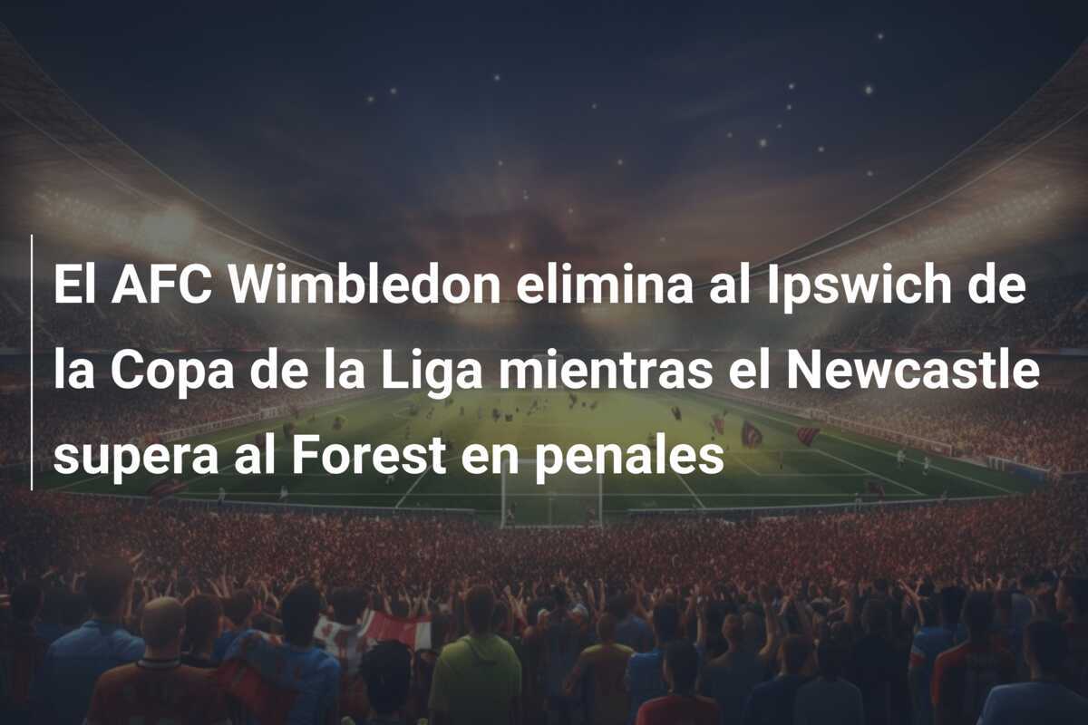El AFC Wimbledon elimina al Ipswich de la Copa de la Liga mientras el Newcastle supera al Forest en penales