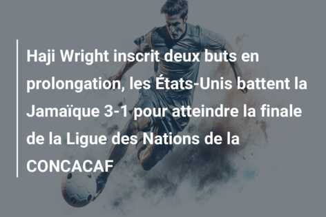 Haji Wright inscrit deux buts en prolongation, les États-Unis battent la Jamaïque 3-1 pour atteindre la finale de la Ligue des Nations de la CONCACAF