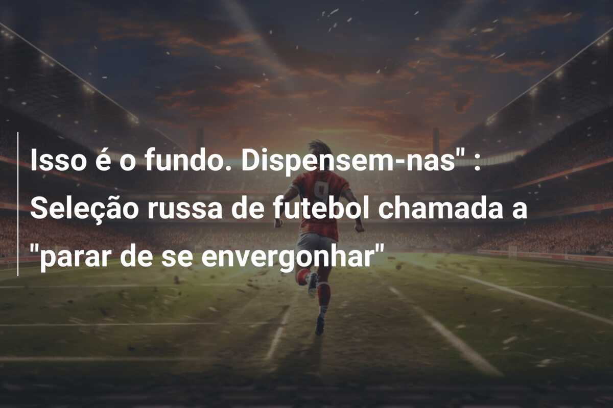 Isso é o fundo. Dispensem-nas" : Seleção russa de futebol chamada a "parar de se envergonhar"