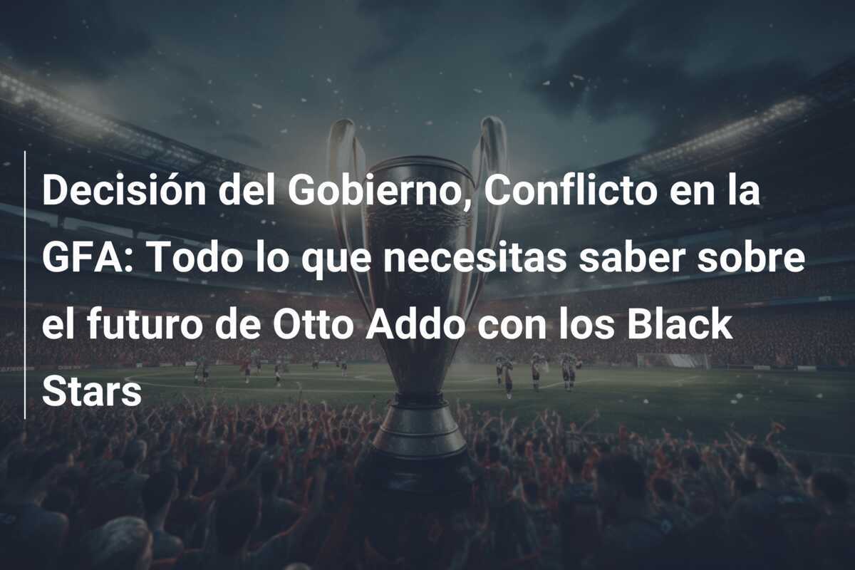 Decisión del Gobierno, Conflicto en la GFA: Todo lo que necesitas saber sobre el futuro de Otto Addo con los Black Stars