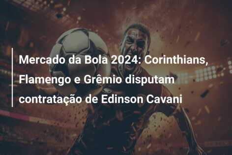 Mercado da Bola 2024: Corinthians, Flamengo e Grêmio disputam contratação de Edinson Cavani