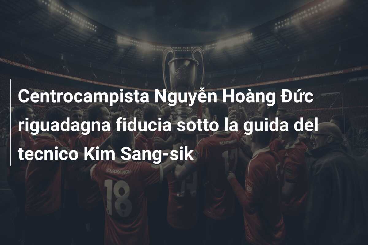 Centrocampista Nguyễn Hoàng Đức riguadagna fiducia sotto la guida del tecnico Kim Sang-sik