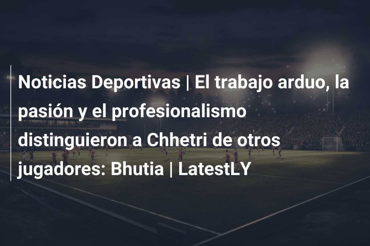 Noticias Deportivas | El trabajo arduo, la pasión y el profesionalismo distinguieron a Chhetri de otros jugadores: Bhutia | LatestLY