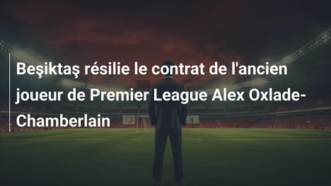 Beşiktaş résilie le contrat de l'ancien joueur de Premier League Alex Oxlade-Chamberlain