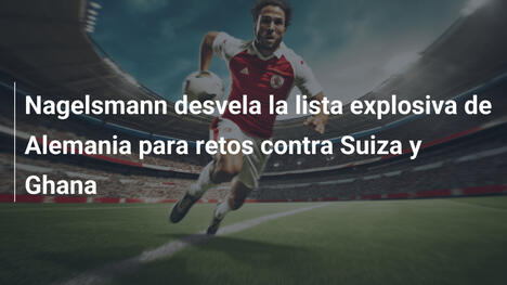 Nagelsmann desvela la lista explosiva de Alemania para retos contra Suiza y Ghana