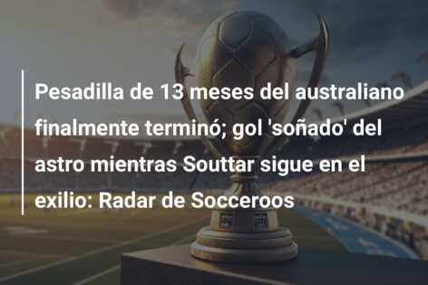 Pesadilla de 13 meses del australiano finalmente terminó; gol ‘soñado’ del astro mientras Souttar sigue en el exilio: Radar de Socceroos