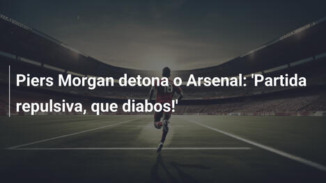 Piers Morgan detona o Arsenal: 'Partida repulsiva, que diabos!'
