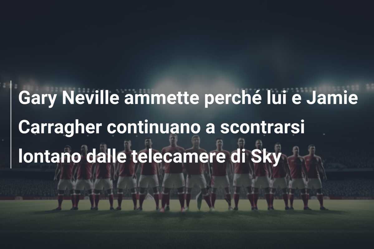 Gary Neville ammette perché lui e Jamie Carragher continuano a scontrarsi lontano dalle telecamere di Sky