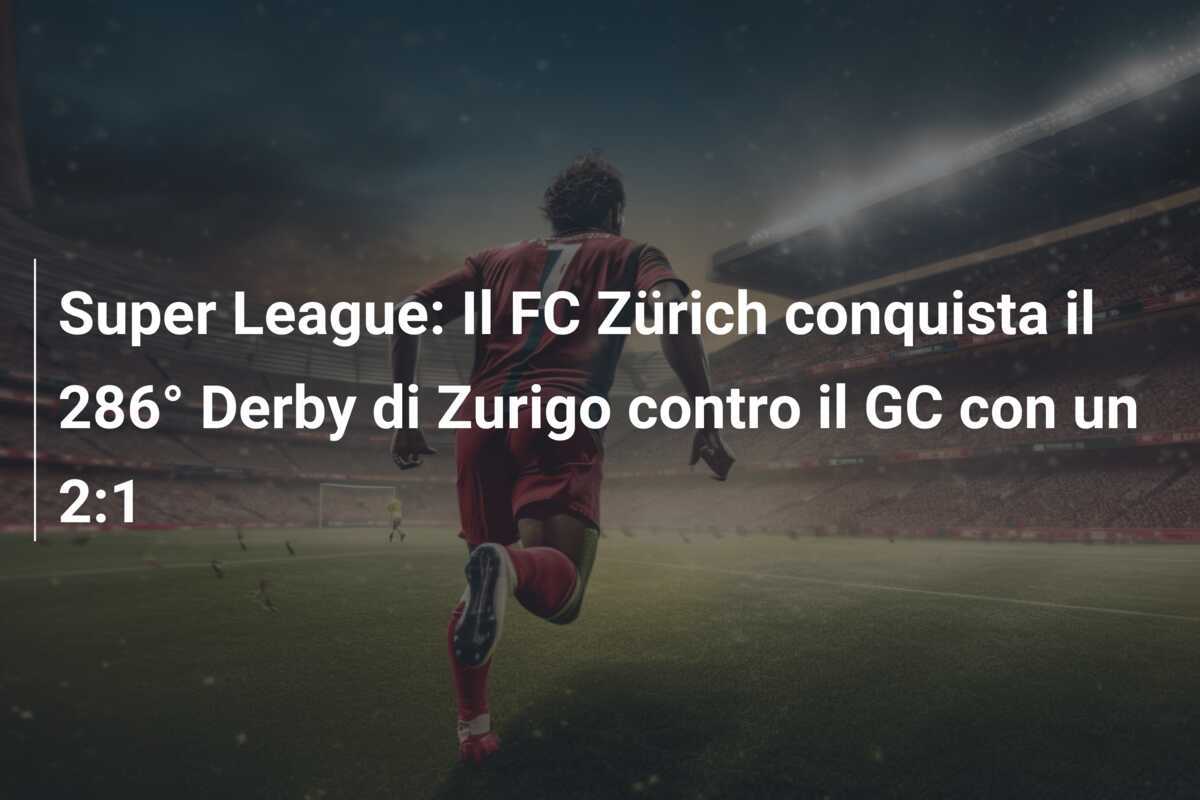 Super League: Il FC Zürich conquista il 286° Derby di Zurigo contro il GC con un 2:1