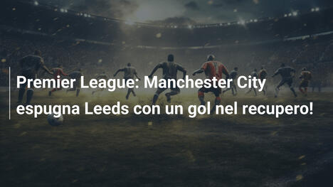 Premier League: Manchester City espugna Leeds con un gol nel recupero!