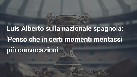 Luis Alberto sulla nazionale spagnola: 'Penso che in certi momenti meritassi più convocazioni'
