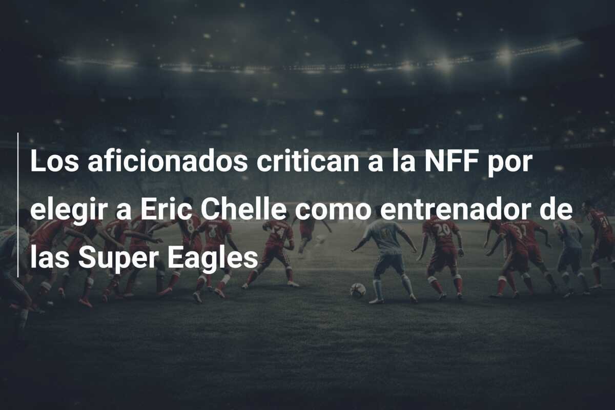 Los aficionados critican a la NFF por elegir a Eric Chelle como entrenador de las Super Eagles