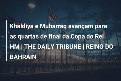 Khaldiya e Muharraq avançam para as quartas de final da Copa do Rei HM | THE DAILY TRIBUNE | REINO DO BAHRAIN