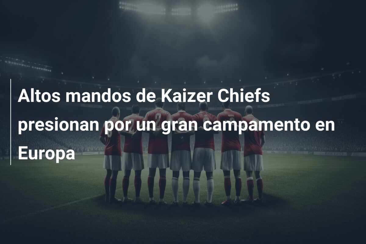Altos mandos de Kaizer Chiefs presionan por un gran campamento en Europa