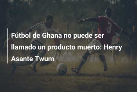 Fútbol de Ghana no puede ser llamado un producto muerto: Henry Asante Twum