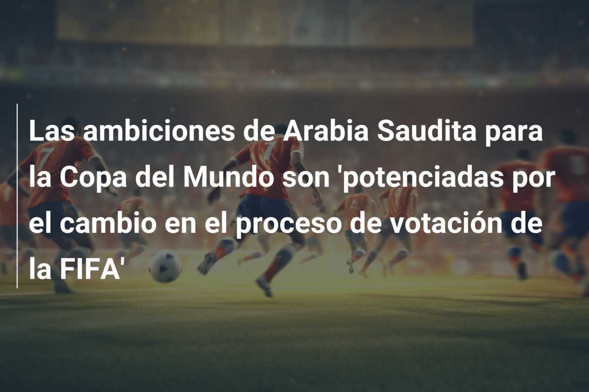 Las ambiciones de Arabia Saudita para la Copa del Mundo son 'potenciadas por el cambio en el proceso de votación de la FIFA'