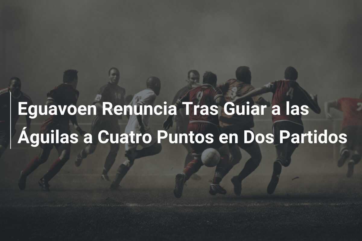 Eguavoen Renuncia Tras Guiar a las Águilas a Cuatro Puntos en Dos Partidos